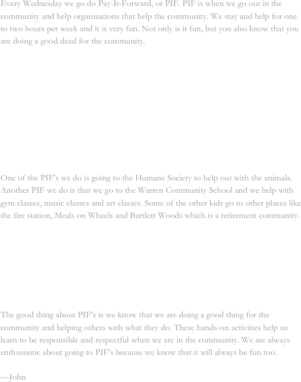 Every Wednesday we go do Pay-It-Forward, or PIF. PIF is when we go out in the community and help organizations that help the community. We stay and help for one to two hours per week and it is very fun. Not only is it fun, but you also know that you are doing a good deed for the community.



                                 


    


   
One of the PIF’s we do is going to the Humane Society to help out with the animals. Another PIF we do is that we go to the Warren Community School and we help with gym classes, music classes and art classes. Some of the other kids go to other places like the fire station, Meals on Wheels and Bartlett Woods which is a retirement community. 







The good thing about PIF’s is we know that we are doing a good thing for the community and helping others with what they do. These hands-on activities help us learn to be responsible and respectful when we are in the community. We are always enthusiastic about going to PIF’s because we know that it will always be fun too.

—John