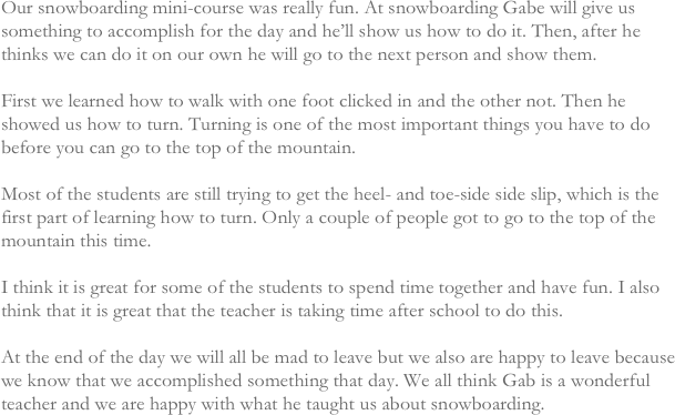 Our snowboarding mini-course was really fun. At snowboarding Gabe will give us something to accomplish for the day and he’ll show us how to do it. Then, after he thinks we can do it on our own he will go to the next person and show them.

First we learned how to walk with one foot clicked in and the other not. Then he showed us how to turn. Turning is one of the most important things you have to do before you can go to the top of the mountain.

Most of the students are still trying to get the heel- and toe-side side slip, which is the first part of learning how to turn. Only a couple of people got to go to the top of the mountain this time.

I think it is great for some of the students to spend time together and have fun. I also think that it is great that the teacher is taking time after school to do this.

At the end of the day we will all be mad to leave but we also are happy to leave because we know that we accomplished something that day. We all think Gab is a wonderful teacher and we are happy with what he taught us about snowboarding. 