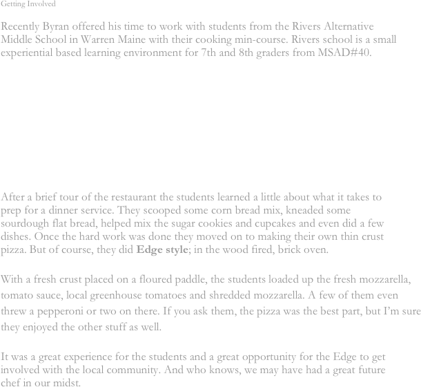 Getting Involved

Recently Byran offered his time to work with students from the Rivers Alternative Middle School in Warren Maine with their cooking min-course. Rivers school is a small experiential based learning environment for 7th and 8th graders from MSAD#40. 










After a brief tour of the restaurant the students learned a little about what it takes to prep for a dinner service. They scooped some corn bread mix, kneaded some sourdough flat bread, helped mix the sugar cookies and cupcakes and even did a few dishes. Once the hard work was done they moved on to making their own thin crust pizza. But of course, they did Edge style; in the wood fired, brick oven. 

With a fresh crust placed on a floured paddle, the students loaded up the fresh mozzarella, tomato sauce, local greenhouse tomatoes and shredded mozzarella. A few of them even threw a pepperoni or two on there. If you ask them, the pizza was the best part, but I’m sure they enjoyed the other stuff as well.

It was a great experience for the students and a great opportunity for the Edge to get involved with the local community. And who knows, we may have had a great future chef in our midst.