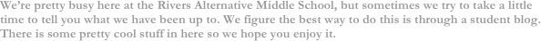 We’re pretty busy here at the Rivers Alternative Middle School, but sometimes we try to take a little time to tell you what we have been up to. We figure the best way to do this is through a student blog. There is some pretty cool stuff in here so we hope you enjoy it.